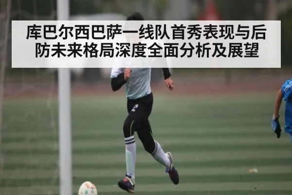 库巴尔西巴萨一线队首秀表现与后防未来格局深度全面分析及展望