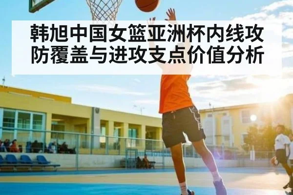 韩旭中国女篮亚洲杯内线攻防覆盖与进攻支点价值分析